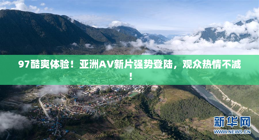 97酷爽体验！亚洲AV新片强势登陆，观众热情不减！