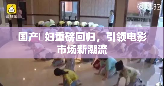 国产婬妇重磅回归，引领电影市场新潮流