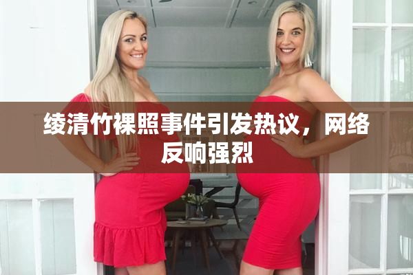 绫清竹裸照事件引发热议，网络反响强烈
