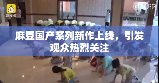 麻豆国产系列新作上线，引发观众热烈关注
