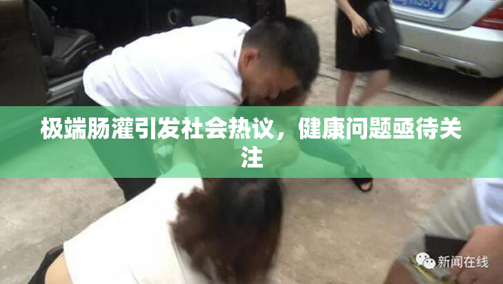 极端肠灌引发社会热议，健康问题亟待关注