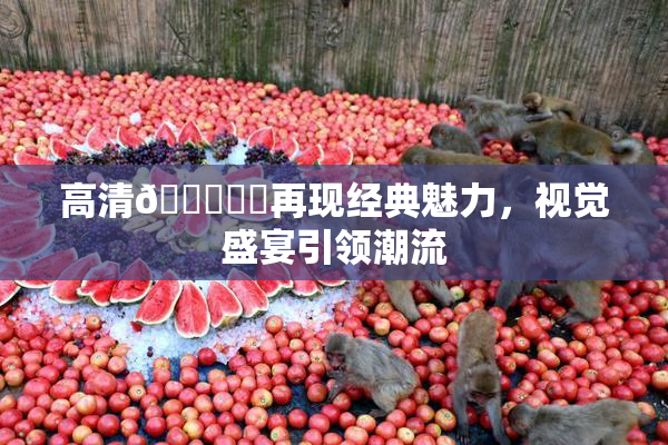 高清🔞❌‌再现经典魅力，视觉盛宴引领潮流