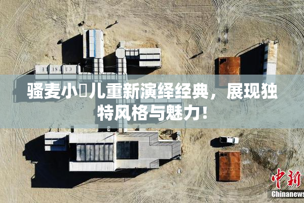 骚麦小苮儿重新演绎经典，展现独特风格与魅力！
