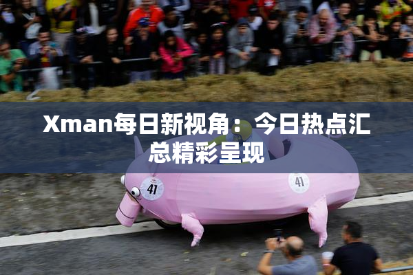 Xman每日新视角：今日热点汇总精彩呈现