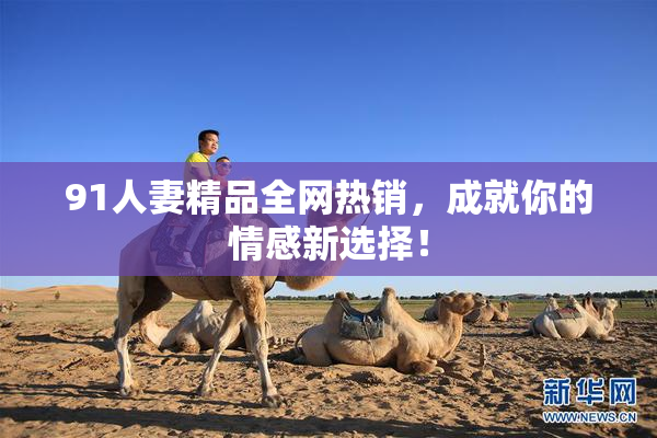 91人妻精品全网热销，成就你的情感新选择！