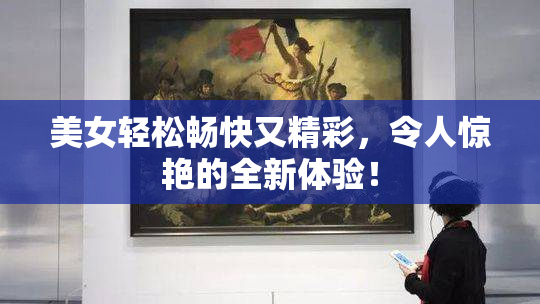美女轻松畅快又精彩，令人惊艳的全新体验！