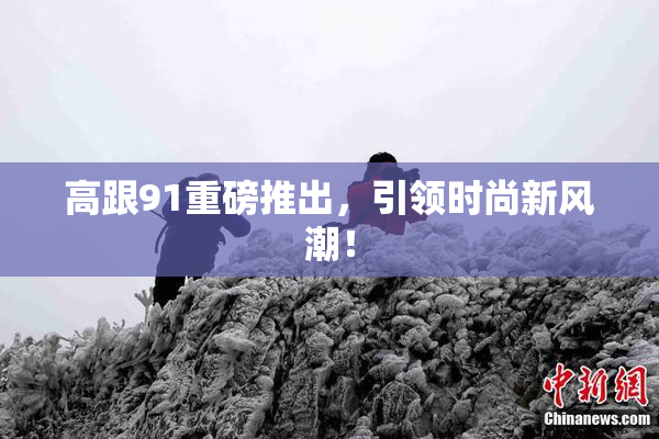 高跟91重磅推出，引领时尚新风潮！