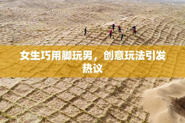 女生巧用脚玩男，创意玩法引发热议