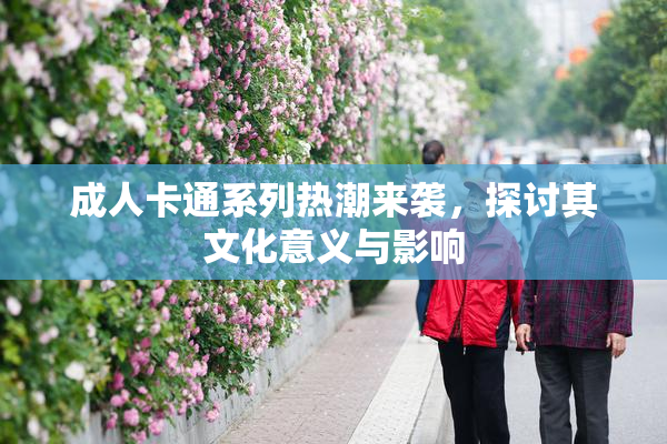成人卡通系列热潮来袭，探讨其文化意义与影响