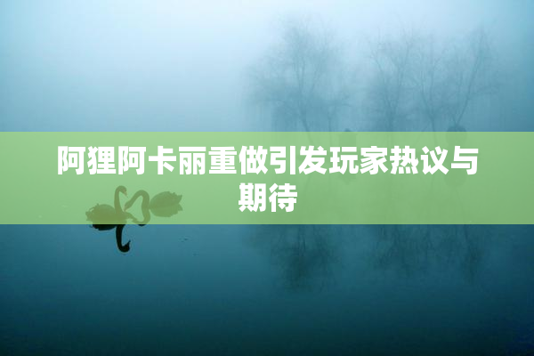 阿狸阿卡丽重做引发玩家热议与期待