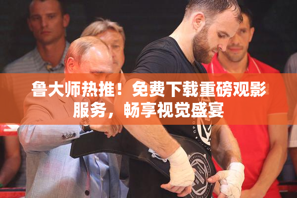 鲁大师热推！免费下载重磅观影服务，畅享视觉盛宴