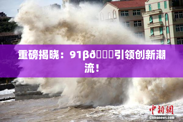 重磅揭晓：91β🔞引领创新潮流！
