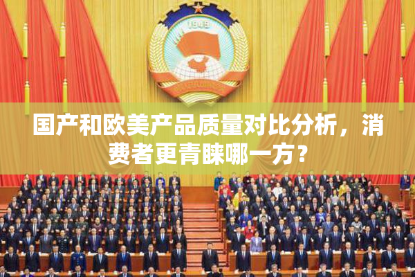 国产和欧美产品质量对比分析，消费者更青睐哪一方？
