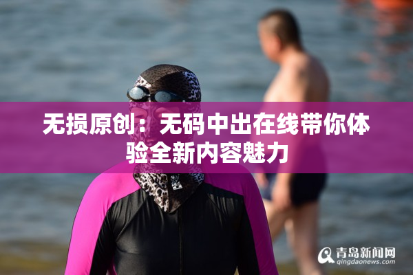 无损原创：无码中出在线带你体验全新内容魅力
