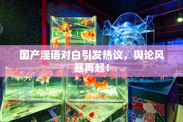 国产淫语对白引发热议，舆论风暴再起！