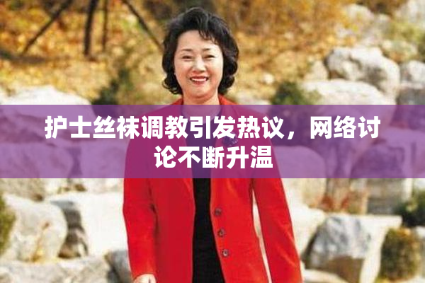 护士丝袜调教引发热议，网络讨论不断升温