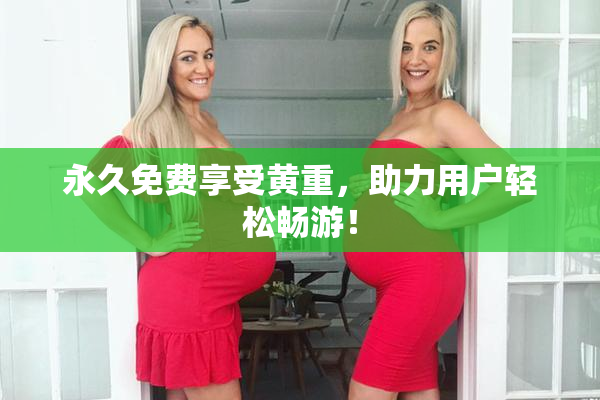 永久免费享受黄重，助力用户轻松畅游！