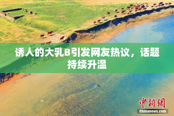 诱人的大乳B引发网友热议，话题持续升温