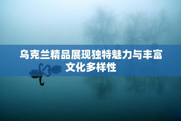 乌克兰精品展现独特魅力与丰富文化多样性