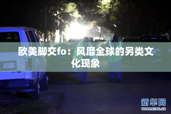 欧美脚交fo：风靡全球的另类文化现象