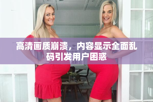 高清画质崩溃，内容显示全面乱码引发用户困惑