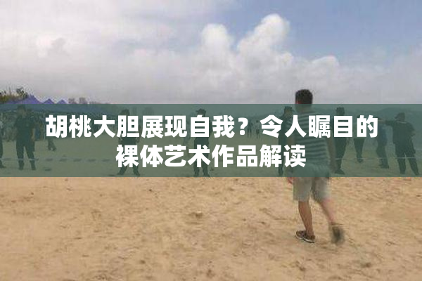 胡桃大胆展现自我？令人瞩目的裸体艺术作品解读