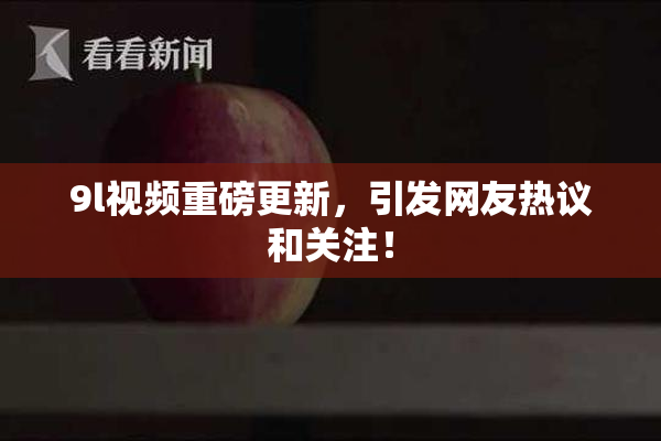 9l视频重磅更新，引发网友热议和关注！