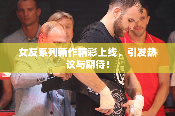 女友系列新作精彩上线，引发热议与期待！