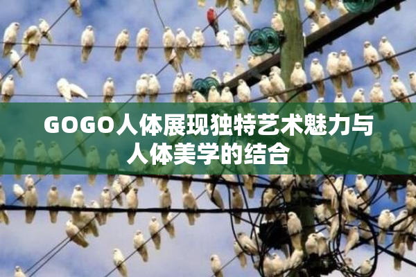 GOGO人体展现独特艺术魅力与人体美学的结合