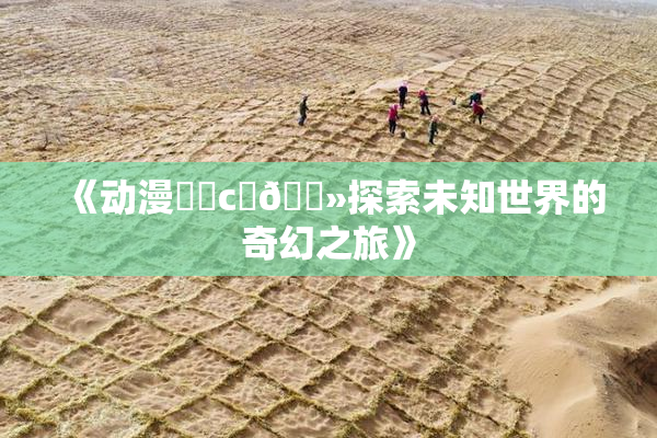 《动漫❌‌c‌🐻探索未知世界的奇幻之旅》