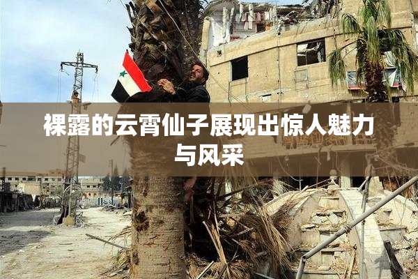 裸露的云霄仙子展现出惊人魅力与风采
