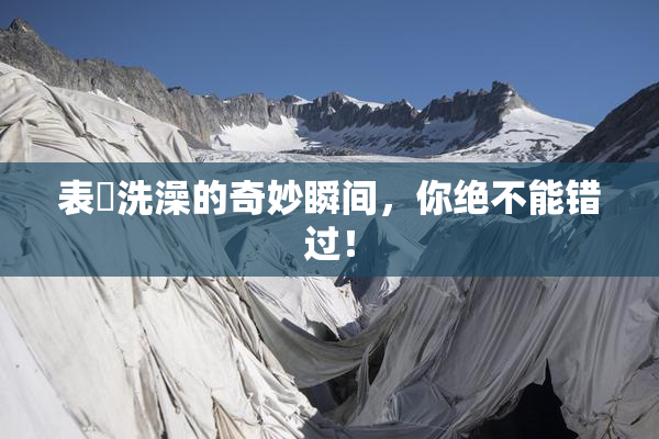 表妺洗澡的奇妙瞬间，你绝不能错过！