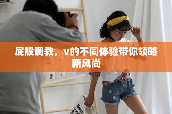 屁股调教，v的不同体验带你领略新风尚