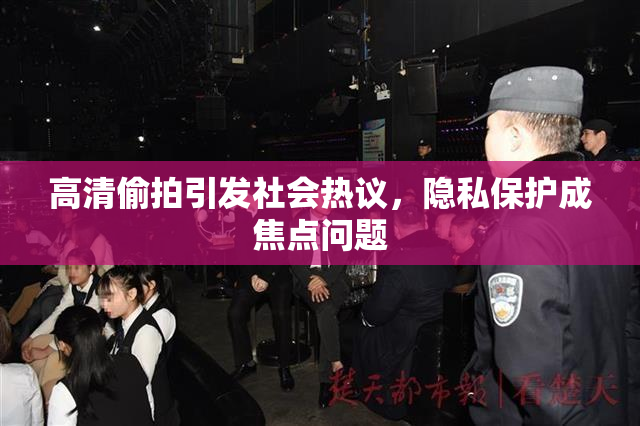 高清偷拍引发社会热议，隐私保护成焦点问题