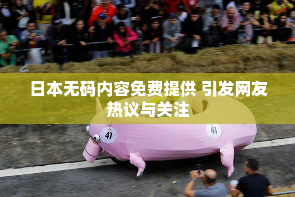 日本无码内容免费提供 引发网友热议与关注