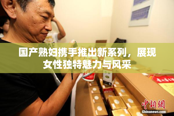 国产熟妇携手推出新系列，展现女性独特魅力与风采