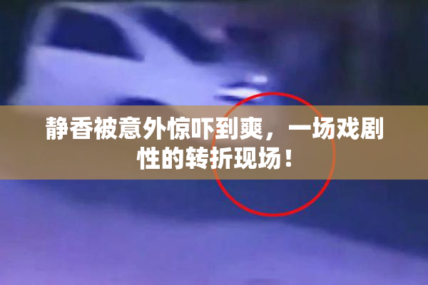 静香被意外惊吓到爽，一场戏剧性的转折现场！