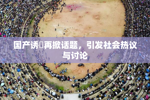 国产诱奷再掀话题，引发社会热议与讨论