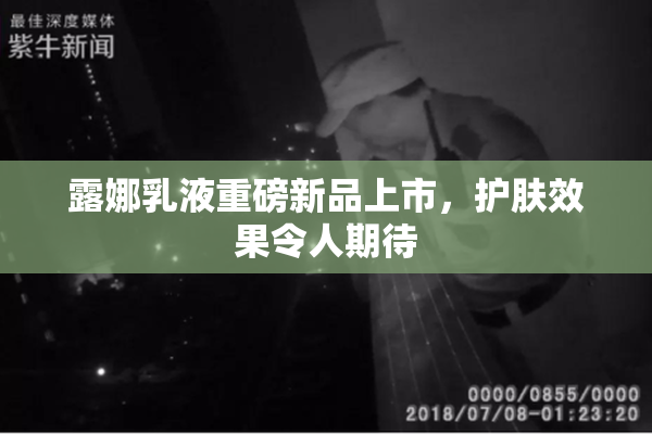 露娜乳液重磅新品上市，护肤效果令人期待
