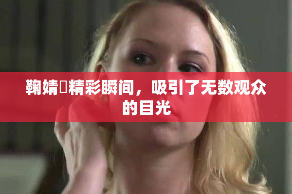 鞠婧祎精彩瞬间，吸引了无数观众的目光