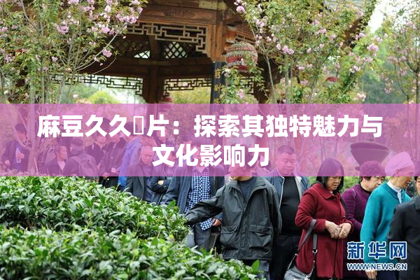 麻豆久久婬片：探索其独特魅力与文化影响力