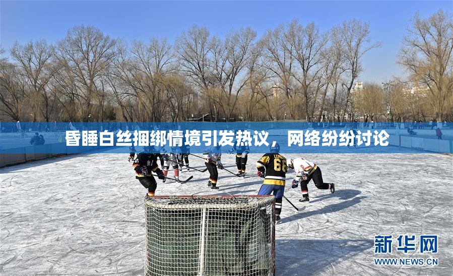 昏睡白丝捆绑情境引发热议，网络纷纷讨论