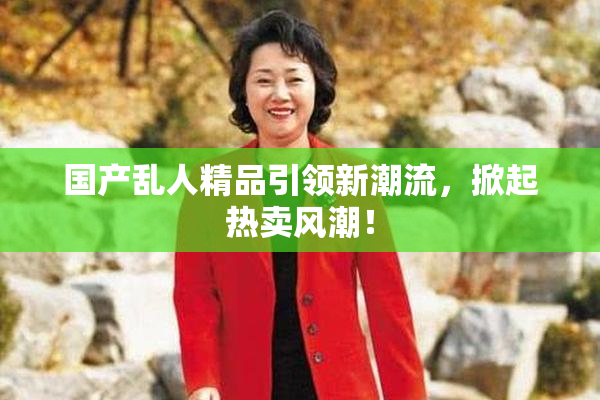 国产乱人精品引领新潮流，掀起热卖风潮！
