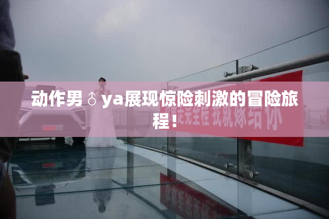 动作男♂ya展现惊险刺激的冒险旅程！