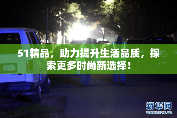 51精品，助力提升生活品质，探索更多时尚新选择！