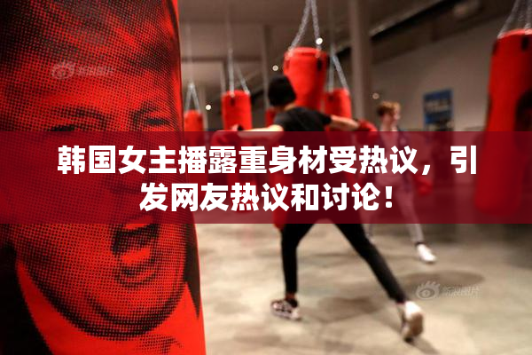 韩国女主播露重身材受热议，引发网友热议和讨论！