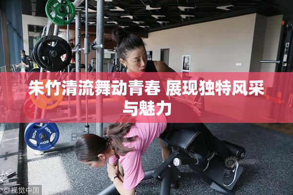 朱竹清流舞动青春 展现独特风采与魅力