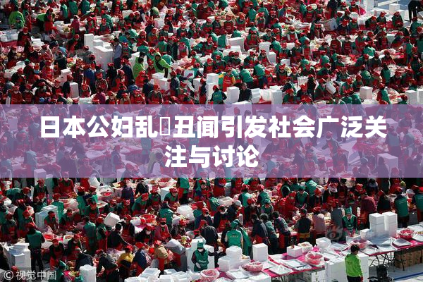 日本公妇乱婬丑闻引发社会广泛关注与讨论