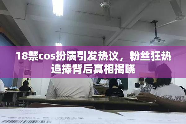 18禁cos扮演引发热议，粉丝狂热追捧背后真相揭晓