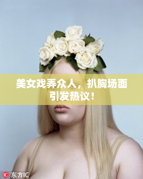 美女戏弄众人，扒胸场面引发热议！